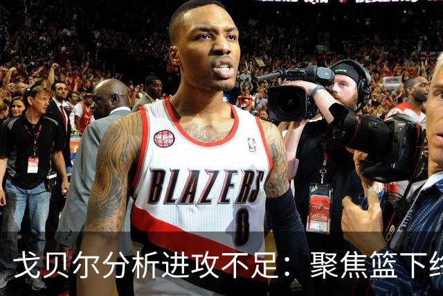 戈贝尔分析进攻不足:聚焦篮下终结提升与训练改进